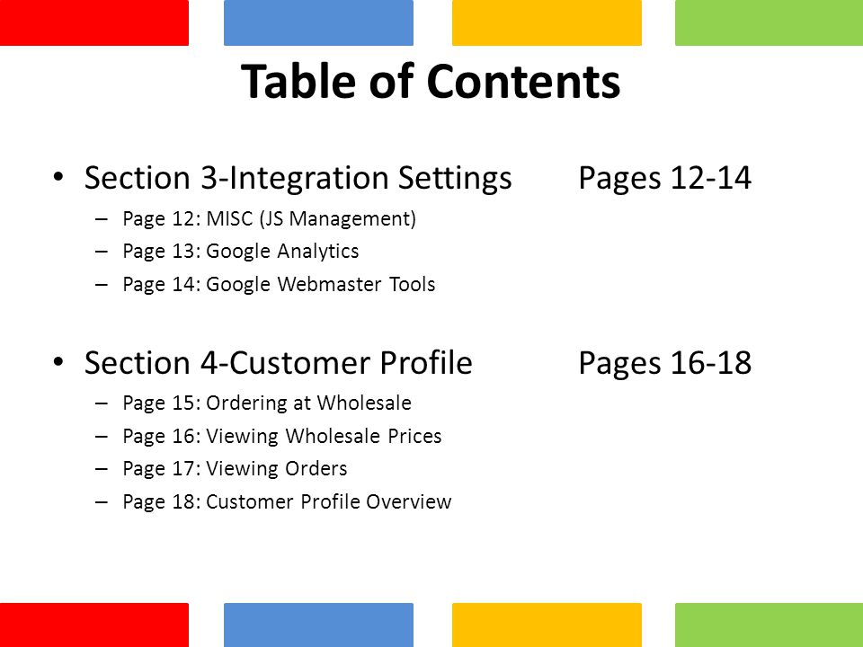 Table of Contents Section 3-Integration Settings Pages – Page 12: MISC (JS Management) – Page 13: Google Analytics – Page 14: Google Webmaster Tools Section 4-Customer Profile Pages – Page 15: Ordering at Wholesale – Page 16: Viewing Wholesale Prices – Page 17: Viewing Orders – Page 18: Customer Profile Overview