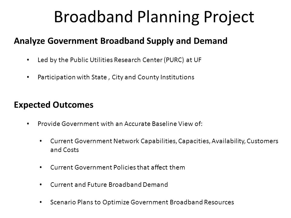 Broadband Planning Project Analyze Government Broadband Supply and Demand Led by the Public Utilities Research Center (PURC) at UF Participation with State, City and County Institutions Expected Outcomes Provide Government with an Accurate Baseline View of: Current Government Network Capabilities, Capacities, Availability, Customers and Costs Current Government Policies that affect them Current and Future Broadband Demand Scenario Plans to Optimize Government Broadband Resources
