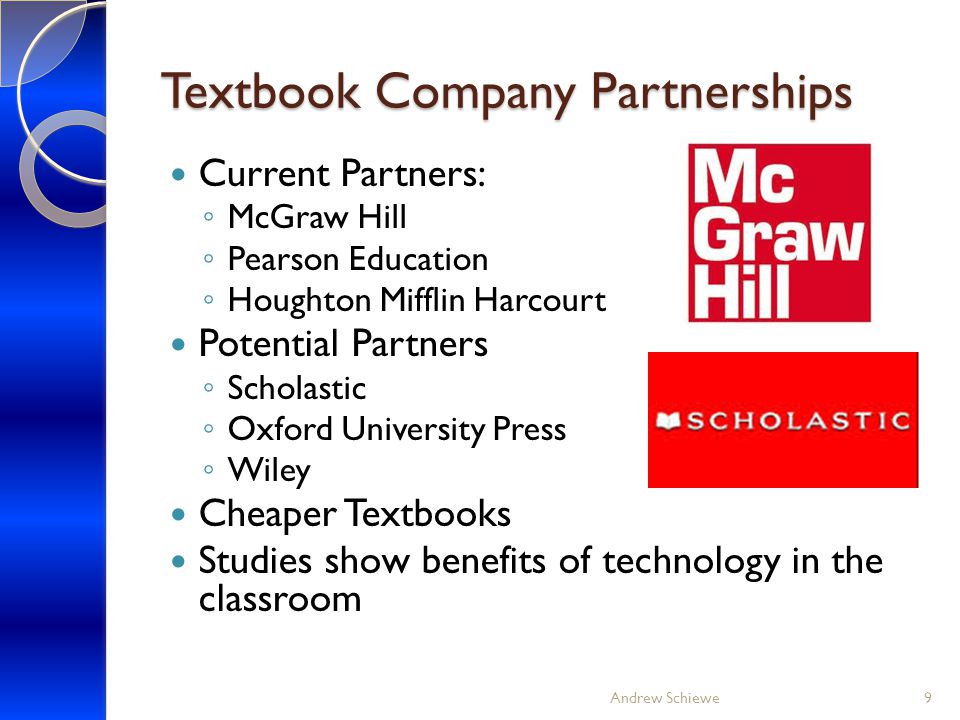 Textbook Company Partnerships Current Partners: ◦ McGraw Hill ◦ Pearson Education ◦ Houghton Mifflin Harcourt Potential Partners ◦ Scholastic ◦ Oxford University Press ◦ Wiley Cheaper Textbooks Studies show benefits of technology in the classroom Andrew Schiewe9