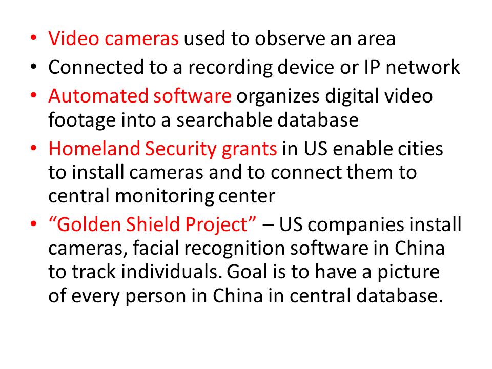 Video cameras used to observe an area Connected to a recording device or IP network Automated software organizes digital video footage into a searchable database Homeland Security grants in US enable cities to install cameras and to connect them to central monitoring center Golden Shield Project – US companies install cameras, facial recognition software in China to track individuals.