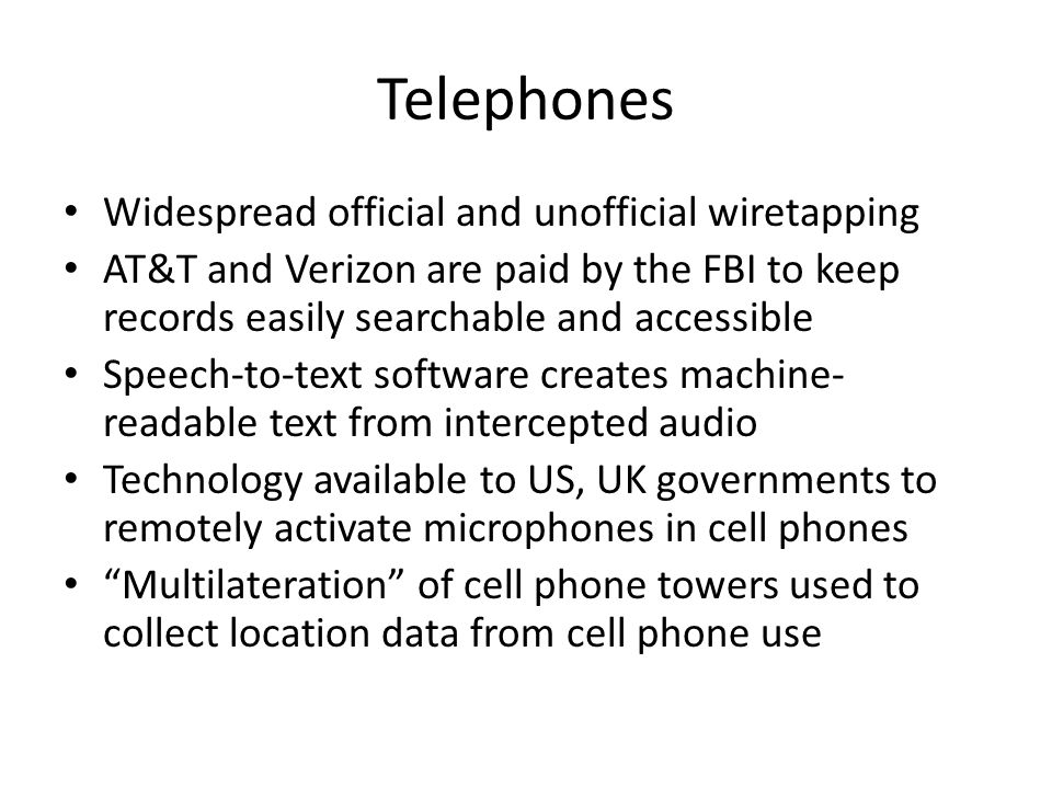 Telephones Widespread official and unofficial wiretapping AT&T and Verizon are paid by the FBI to keep records easily searchable and accessible Speech-to-text software creates machine- readable text from intercepted audio Technology available to US, UK governments to remotely activate microphones in cell phones Multilateration of cell phone towers used to collect location data from cell phone use