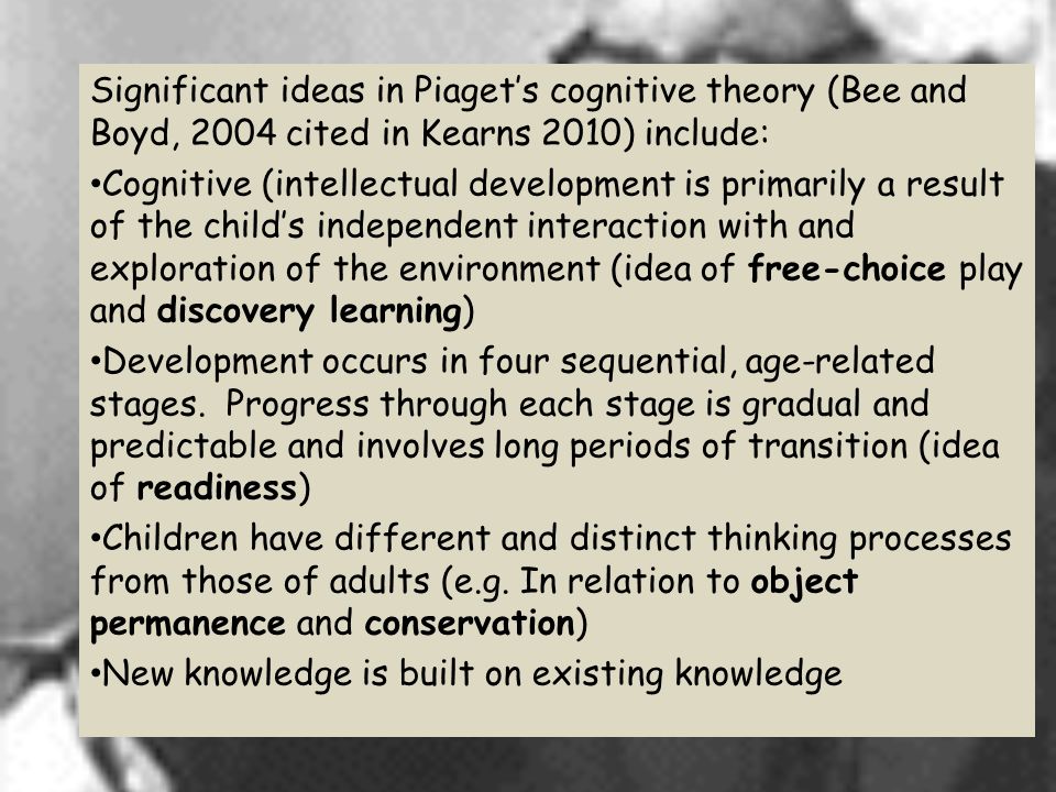 Significant ideas in Piaget’s cognitive theory (Bee and Boyd, 2004 cited in Kearns 2010) include: Cognitive (intellectual development is primarily a result of the child’s independent interaction with and exploration of the environment (idea of free-choice play and discovery learning) Development occurs in four sequential, age-related stages.