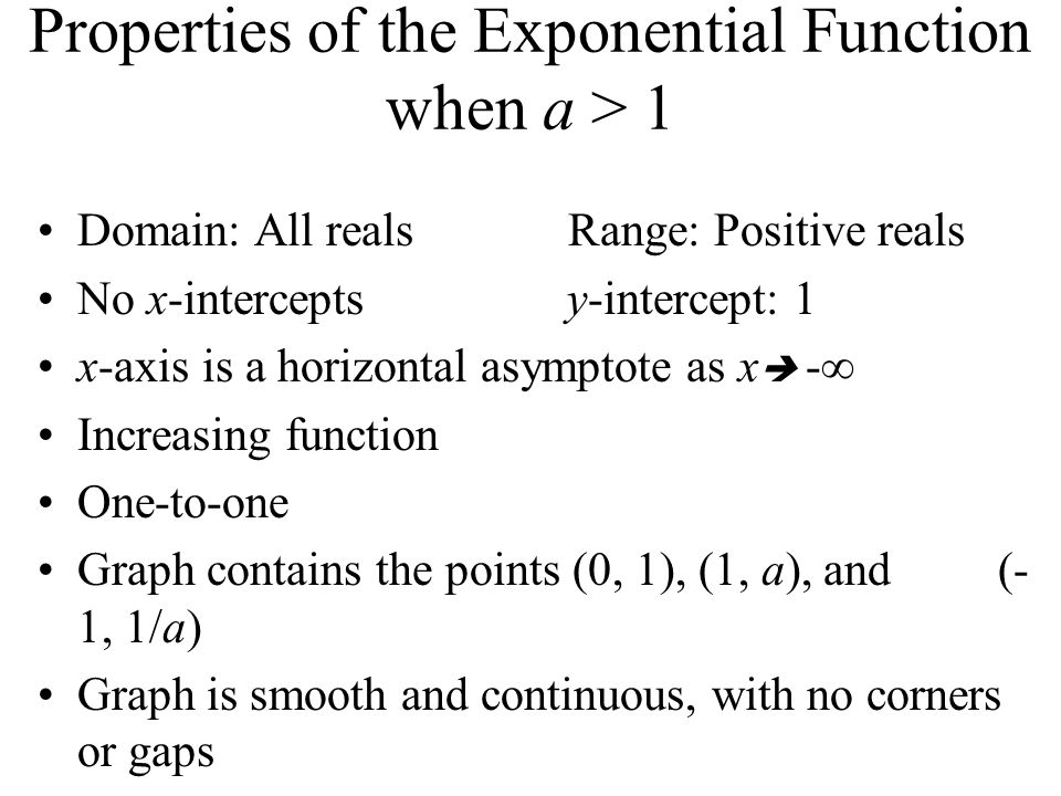 Properties of the Exponential Function when a > 1 Domain: All reals Range: Positive reals No x-intercepts y-intercept: 1 x-axis is a horizontal asymptote as x  -∞ Increasing function One-to-one Graph contains the points (0, 1), (1, a), and (- 1, 1/a) Graph is smooth and continuous, with no corners or gaps
