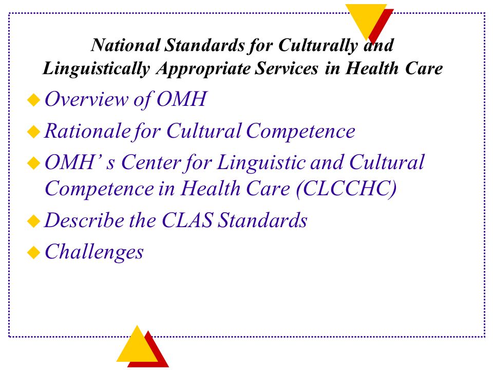 National Standards for Culturally and Linguistically Appropriate Services in Health Care u Overview of OMH u Rationale for Cultural Competence u OMH’ s Center for Linguistic and Cultural Competence in Health Care (CLCCHC) u Describe the CLAS Standards u Challenges