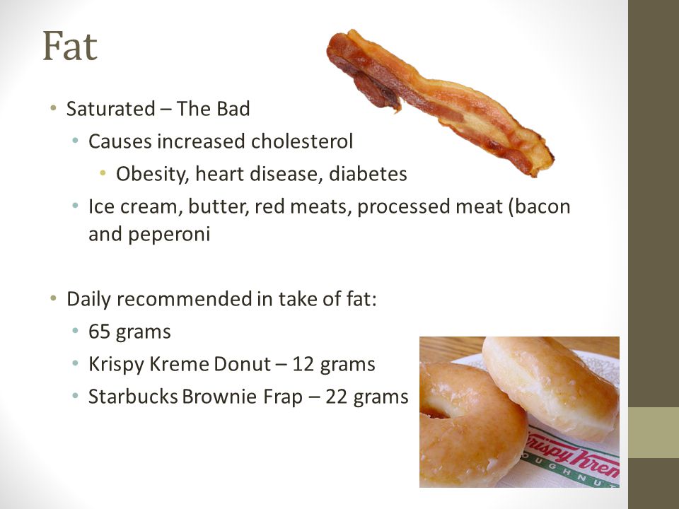 Fat Saturated – The Bad Causes increased cholesterol Obesity, heart disease, diabetes Ice cream, butter, red meats, processed meat (bacon and peperoni Daily recommended in take of fat: 65 grams Krispy Kreme Donut – 12 grams Starbucks Brownie Frap – 22 grams