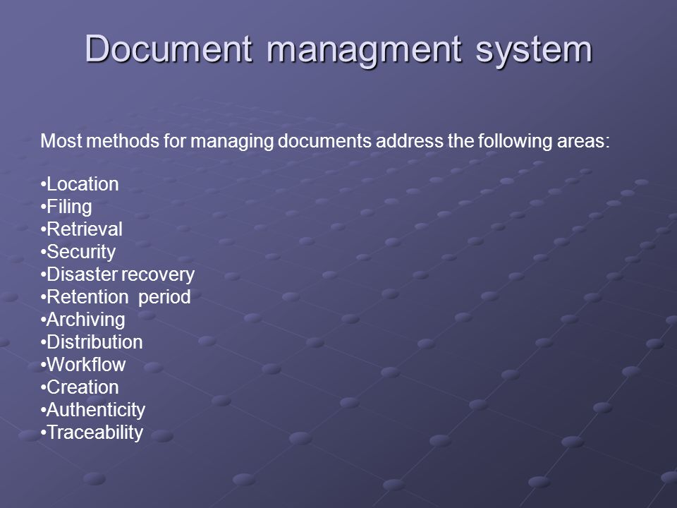 Document managment system Most methods for managing documents address the following areas: Location Filing Retrieval Security Disaster recovery Retention period Archiving Distribution Workflow Creation Authenticity Traceability