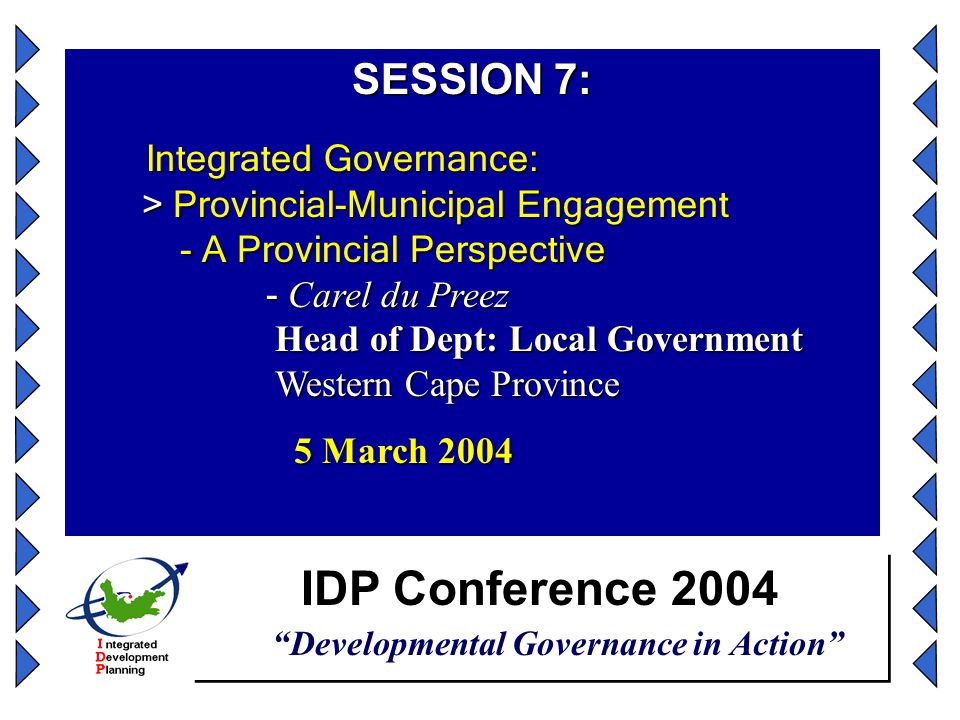 IDP Conference 2004 Developmental Governance in Action SESSION 7: Integrated Governance: > Provincial-Municipal Engagement - A Provincial Perspective - Carel du Preez Head of Dept: Local Government Western Cape Province Integrated Governance: > Provincial-Municipal Engagement - A Provincial Perspective - Carel du Preez Head of Dept: Local Government Western Cape Province 5 March March 2004