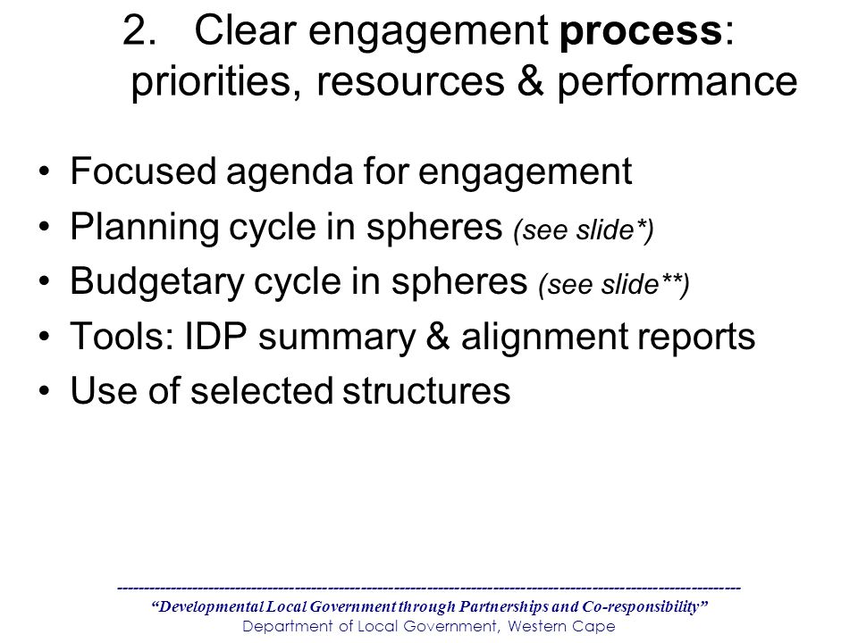 Developmental Local Government through Partnerships and Co-responsibility Department of Local Government, Western Cape 2.Clear engagement process: priorities, resources & performance Focused agenda for engagement Planning cycle in spheres (see slide*) Budgetary cycle in spheres (see slide**) Tools: IDP summary & alignment reports Use of selected structures