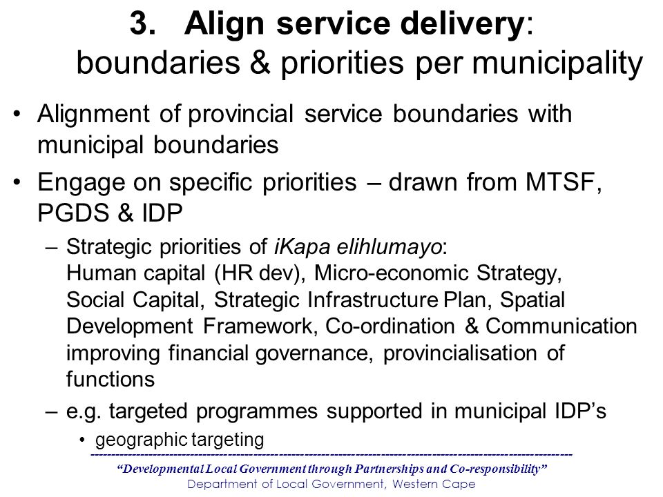 Developmental Local Government through Partnerships and Co-responsibility Department of Local Government, Western Cape 3.Align service delivery: boundaries & priorities per municipality Alignment of provincial service boundaries with municipal boundaries Engage on specific priorities – drawn from MTSF, PGDS & IDP –Strategic priorities of iKapa elihlumayo: Human capital (HR dev), Micro-economic Strategy, Social Capital, Strategic Infrastructure Plan, Spatial Development Framework, Co-ordination & Communication improving financial governance, provincialisation of functions –e.g.