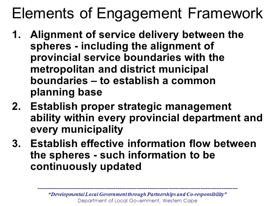 Developmental Local Government through Partnerships and Co-responsibility Department of Local Government, Western Cape Elements of Engagement Framework 1.Alignment of service delivery between the spheres - including the alignment of provincial service boundaries with the metropolitan and district municipal boundaries – to establish a common planning base 2.Establish proper strategic management ability within every provincial department and every municipality 3.Establish effective information flow between the spheres - such information to be continuously updated