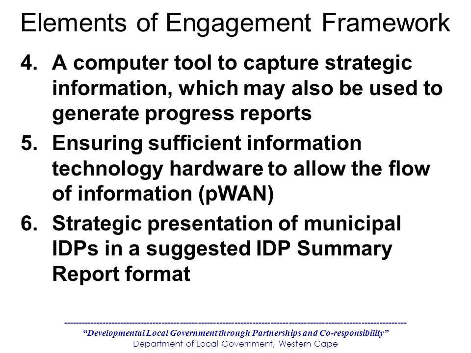 Developmental Local Government through Partnerships and Co-responsibility Department of Local Government, Western Cape Elements of Engagement Framework 4.A computer tool to capture strategic information, which may also be used to generate progress reports 5.Ensuring sufficient information technology hardware to allow the flow of information (pWAN) 6.Strategic presentation of municipal IDPs in a suggested IDP Summary Report format