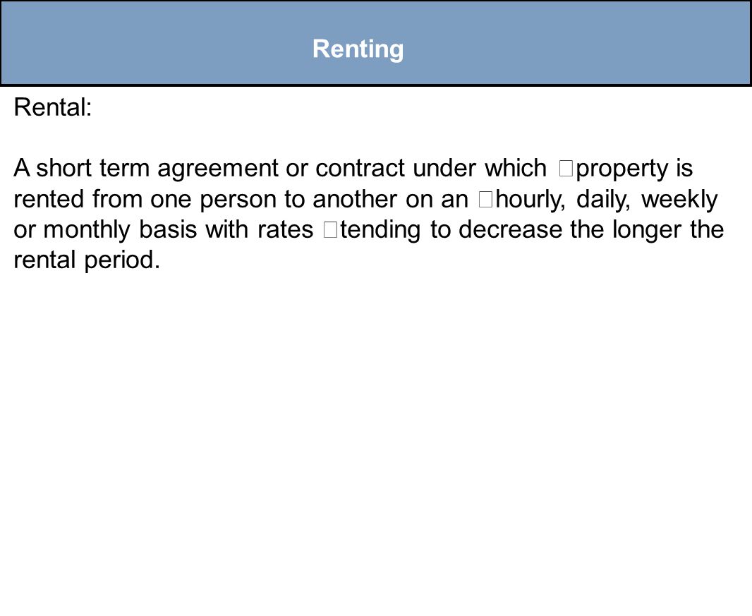 Renting Rental: A short term agreement or contract under which property is rented from one person to another on an hourly, daily, weekly or monthly basis with rates tending to decrease the longer the rental period.