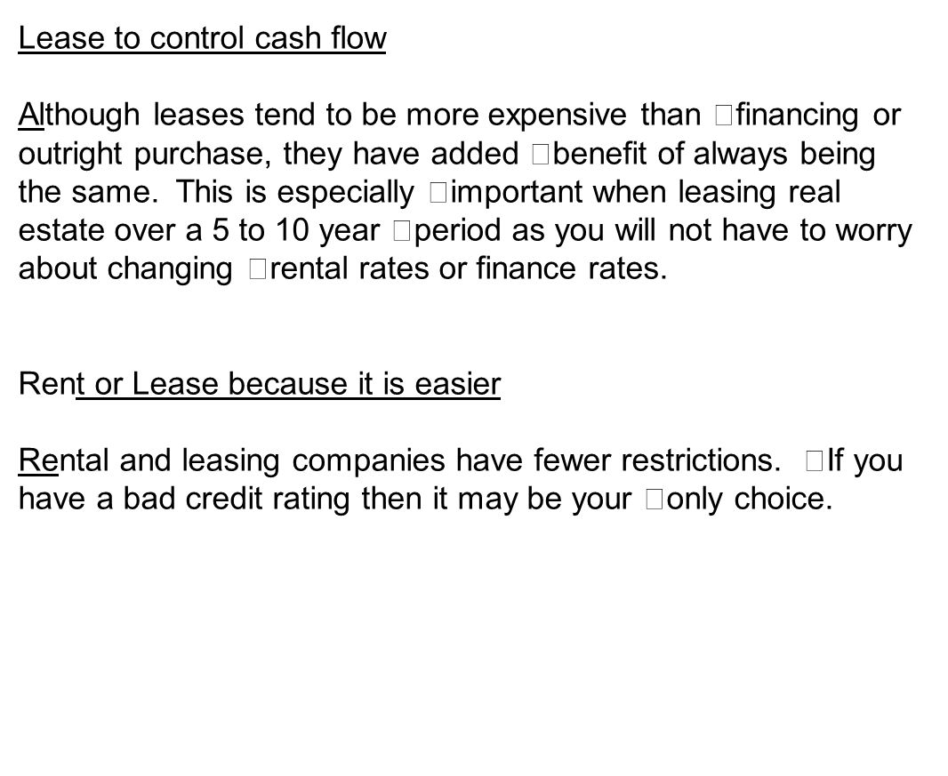 Lease to control cash flow Although leases tend to be more expensive than financing or outright purchase, they have added benefit of always being the same.