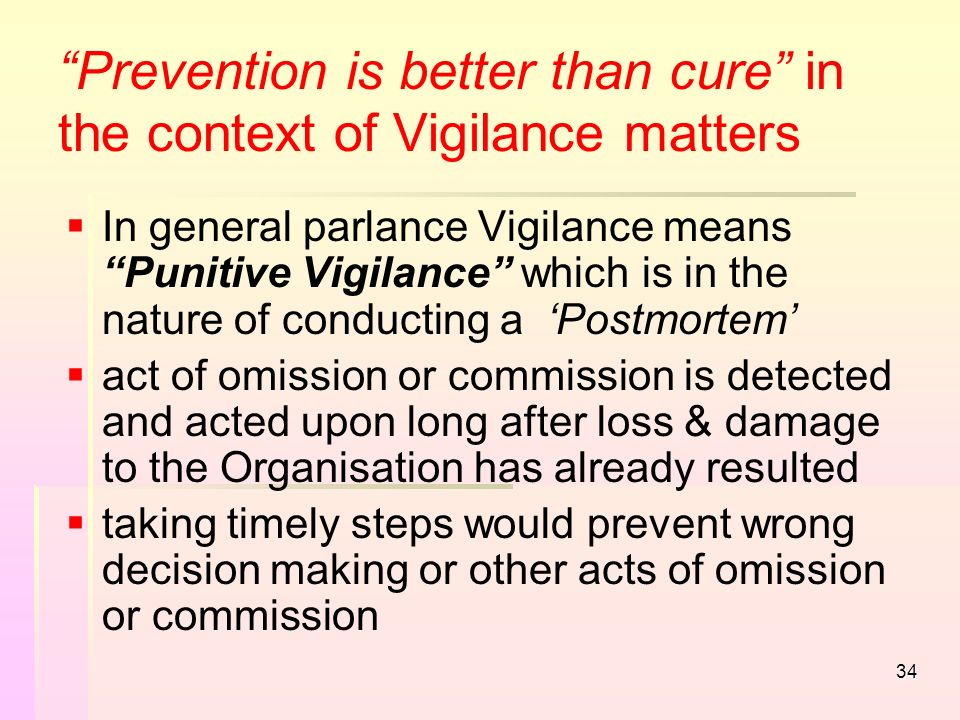 34 Prevention is better than cure in the context of Vigilance matters   In general parlance Vigilance means Punitive Vigilance which is in the nature of conducting a ‘Postmortem’   act of omission or commission is detected and acted upon long after loss & damage to the Organisation has already resulted   taking timely steps would prevent wrong decision making or other acts of omission or commission