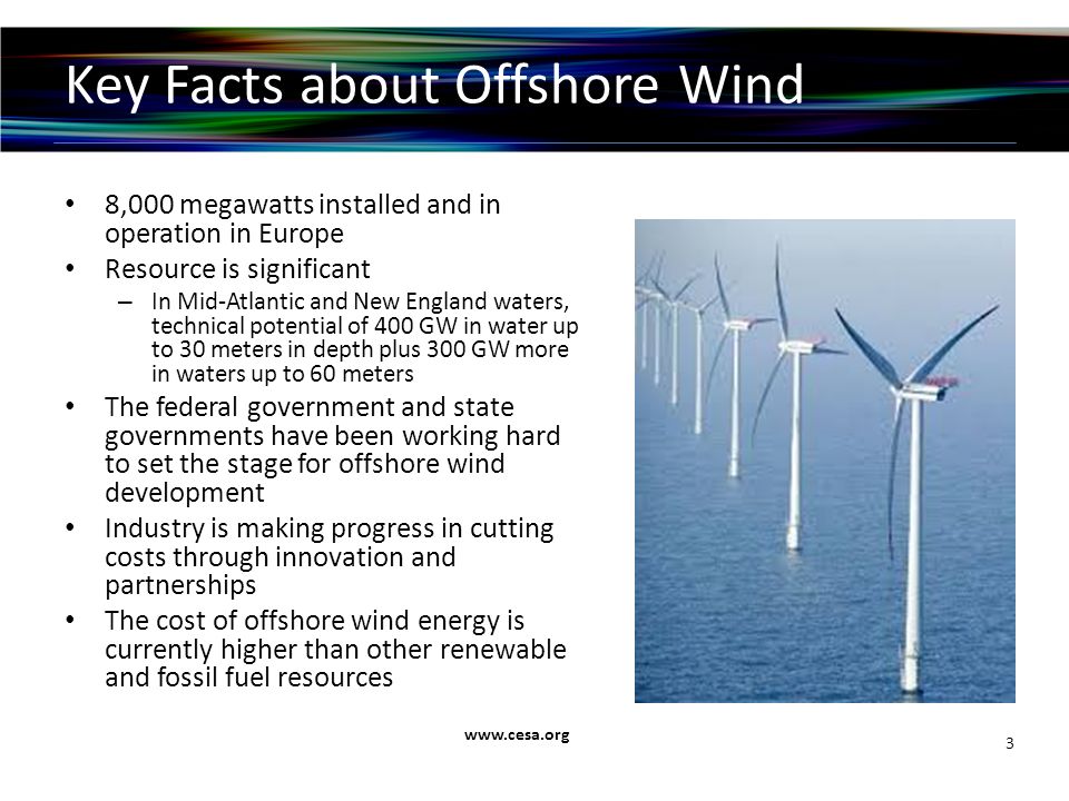 Key Facts about Offshore Wind 8,000 megawatts installed and in operation in Europe Resource is significant – In Mid-Atlantic and New England waters, technical potential of 400 GW in water up to 30 meters in depth plus 300 GW more in waters up to 60 meters The federal government and state governments have been working hard to set the stage for offshore wind development Industry is making progress in cutting costs through innovation and partnerships The cost of offshore wind energy is currently higher than other renewable and fossil fuel resources   3
