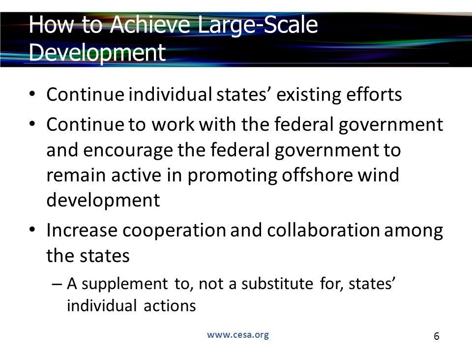 6 Continue individual states’ existing efforts Continue to work with the federal government and encourage the federal government to remain active in promoting offshore wind development Increase cooperation and collaboration among the states – A supplement to, not a substitute for, states’ individual actions How to Achieve Large-Scale Development