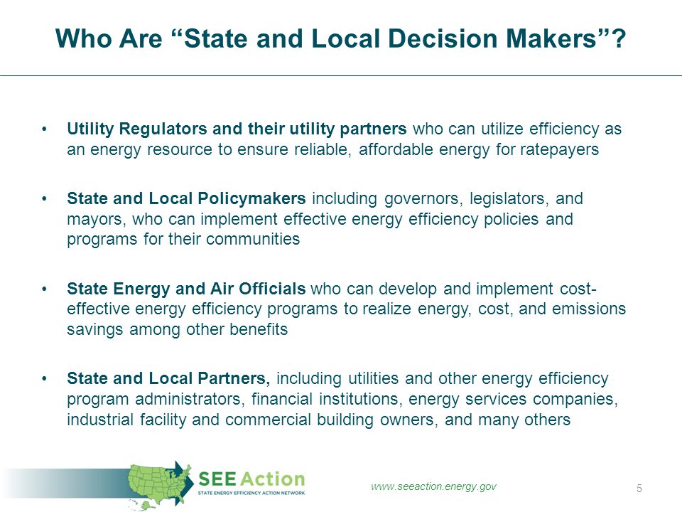 Utility Regulators and their utility partners who can utilize efficiency as an energy resource to ensure reliable, affordable energy for ratepayers State and Local Policymakers including governors, legislators, and mayors, who can implement effective energy efficiency policies and programs for their communities State Energy and Air Officials who can develop and implement cost- effective energy efficiency programs to realize energy, cost, and emissions savings among other benefits State and Local Partners, including utilities and other energy efficiency program administrators, financial institutions, energy services companies, industrial facility and commercial building owners, and many others Who Are State and Local Decision Makers .