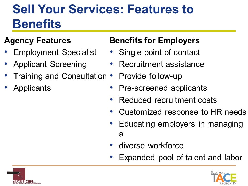 16 Sell Your Services: Features to Benefits Agency Features Employment Specialist Applicant Screening Training and Consultation Applicants Benefits for Employers Single point of contact Recruitment assistance Provide follow-up Pre-screened applicants Reduced recruitment costs Customized response to HR needs Educating employers in managing a diverse workforce Expanded pool of talent and labor