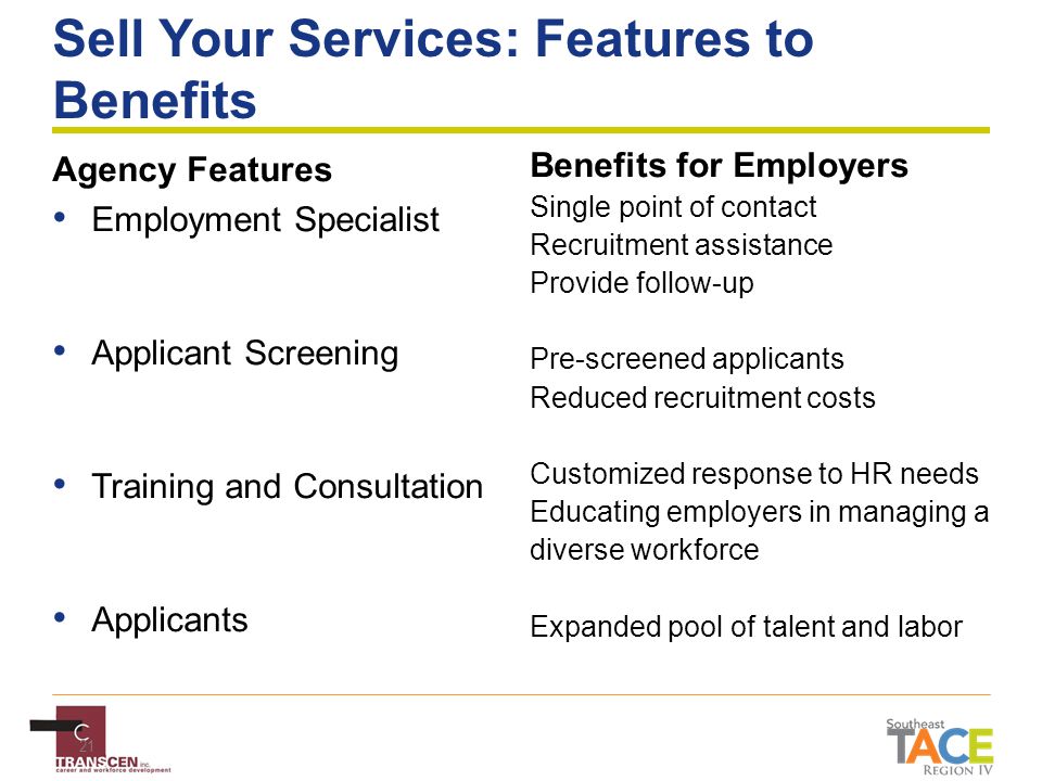 21 Sell Your Services: Features to Benefits Agency Features Employment Specialist Applicant Screening Training and Consultation Applicants Benefits for Employers Single point of contact Recruitment assistance Provide follow-up Pre-screened applicants Reduced recruitment costs Customized response to HR needs Educating employers in managing a diverse workforce Expanded pool of talent and labor