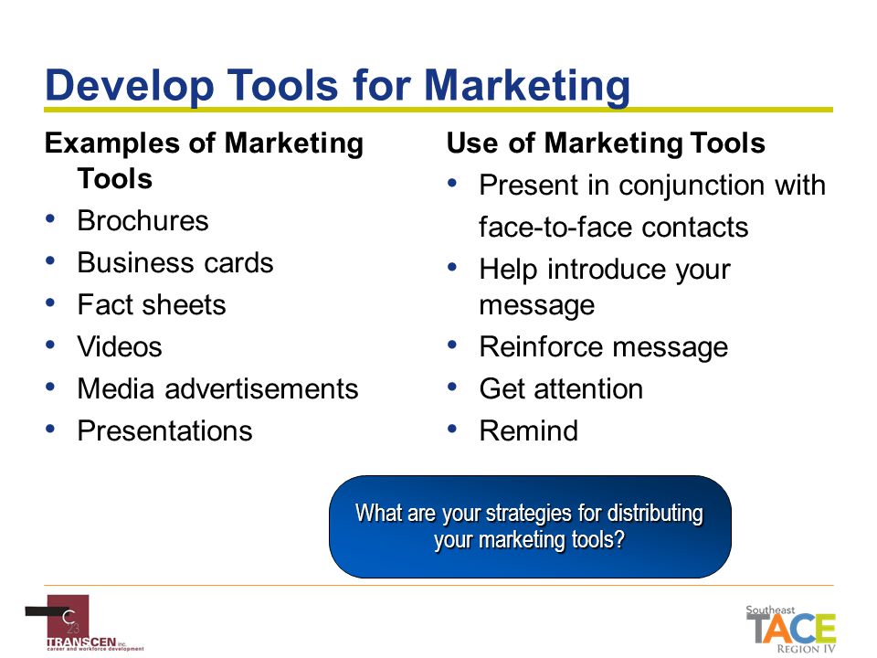 23 Develop Tools for Marketing Examples of Marketing Tools Brochures Business cards Fact sheets Videos Media advertisements Presentations Use of Marketing Tools Present in conjunction with face-to-face contacts Help introduce your message Reinforce message Get attention Remind What are your strategies for distributing your marketing tools