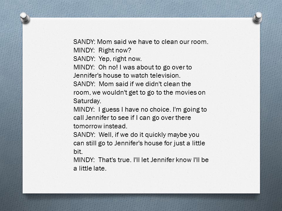 SANDY: Mom said we have to clean our room. MINDY: Right now.