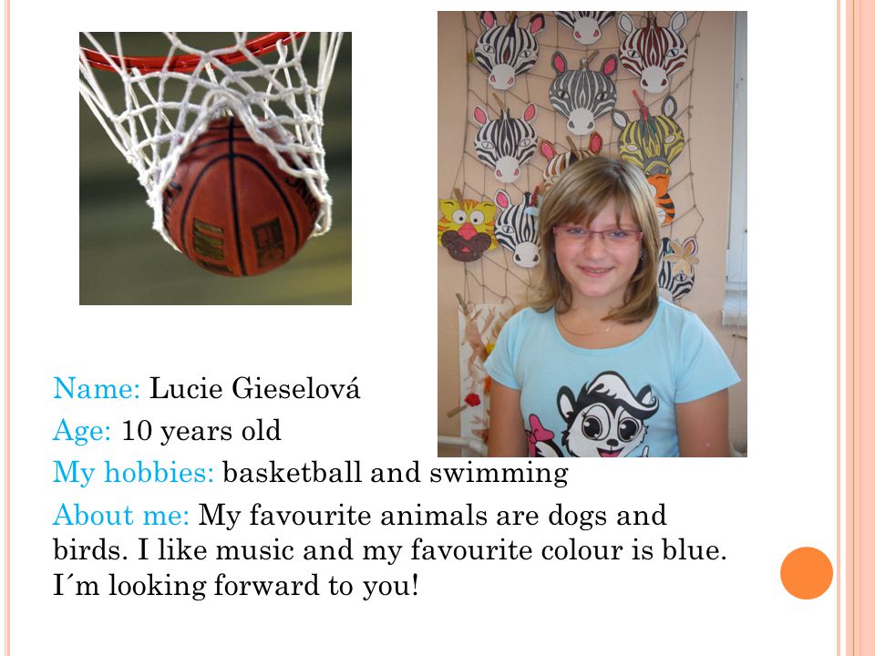 Name: Lucie Gieselová Age: 10 years old My hobbies: basketball and swimming About me: My favourite animals are dogs and birds.