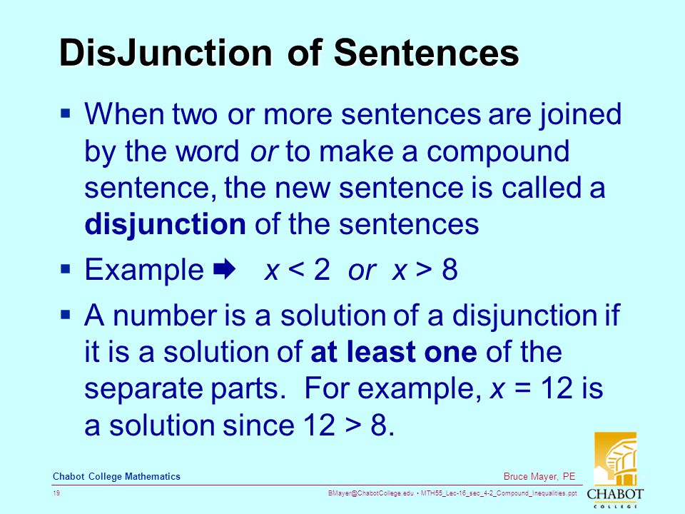 MTH55_Lec-16_sec_4-2_Compound_Inequalities.ppt 19 Bruce Mayer, PE Chabot College Mathematics DisJunction of Sentences  When two or more sentences are joined by the word or to make a compound sentence, the new sentence is called a disjunction of the sentences  Example  x 8  A number is a solution of a disjunction if it is a solution of at least one of the separate parts.