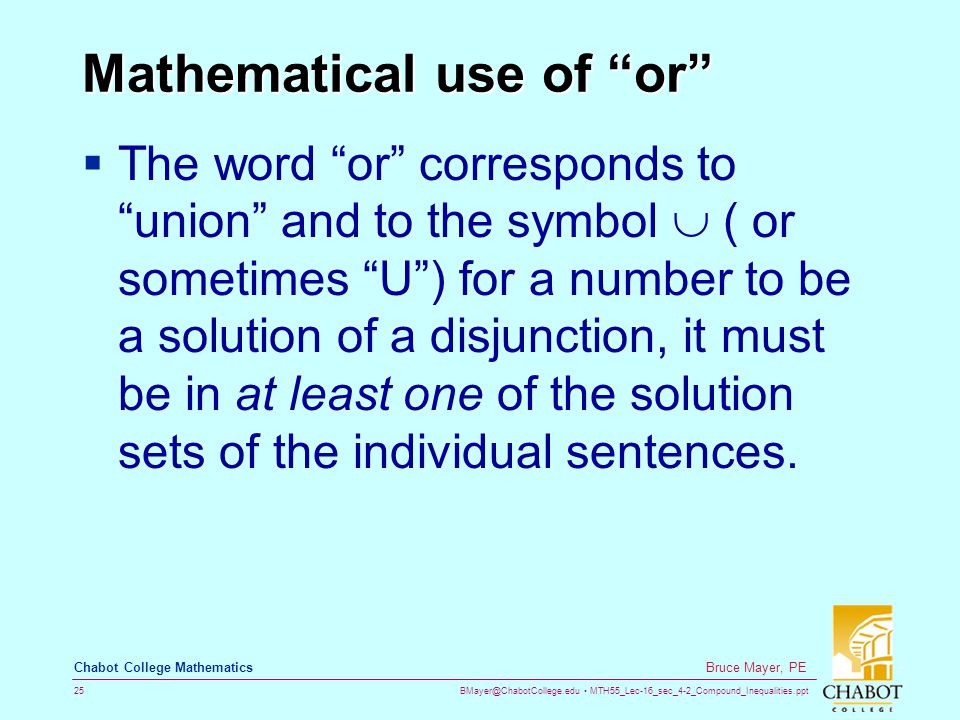MTH55_Lec-16_sec_4-2_Compound_Inequalities.ppt 25 Bruce Mayer, PE Chabot College Mathematics Mathematical use of or  The word or corresponds to union and to the symbol  ( or sometimes U ) for a number to be a solution of a disjunction, it must be in at least one of the solution sets of the individual sentences.