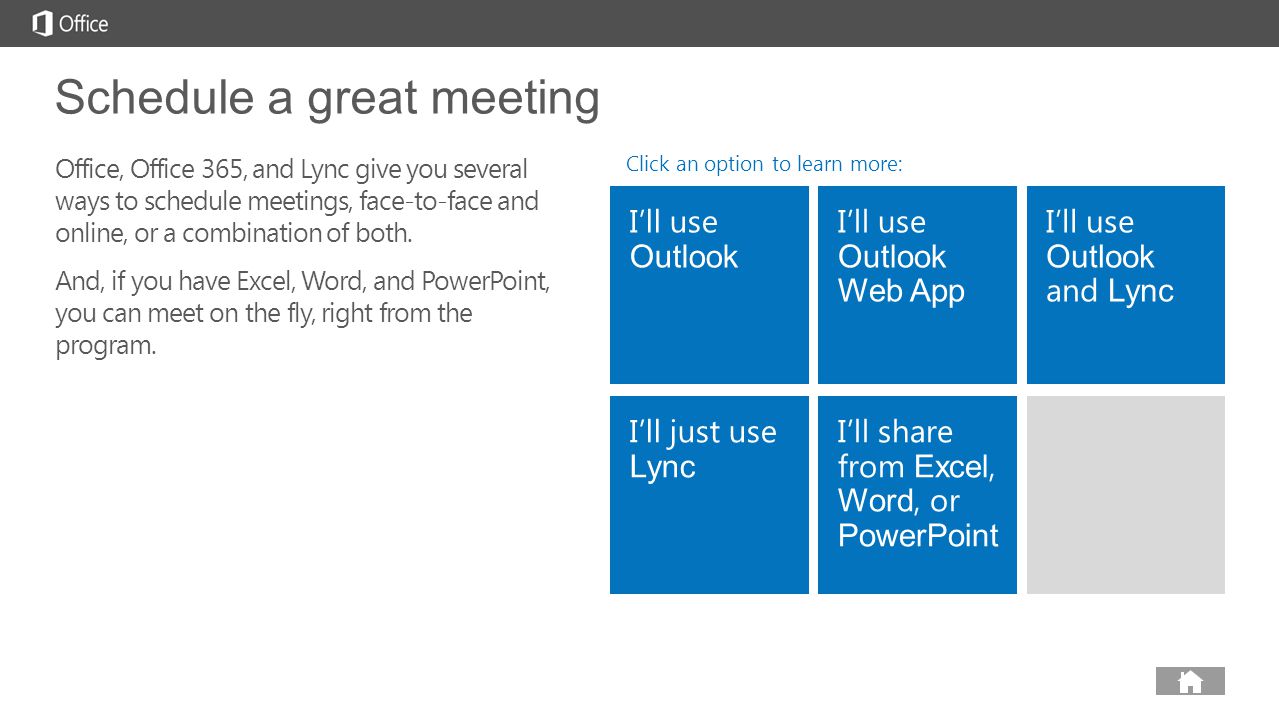 next prev next I’ll use Outlook I’ll use Outlook Web App I’ll use Outlook and Lync I’ll just use Lync I’ll share from Excel, Word, or PowerPoint Schedule a great meeting Office, Office 365, and Lync give you several ways to schedule meetings, face-to-face and online, or a combination of both.