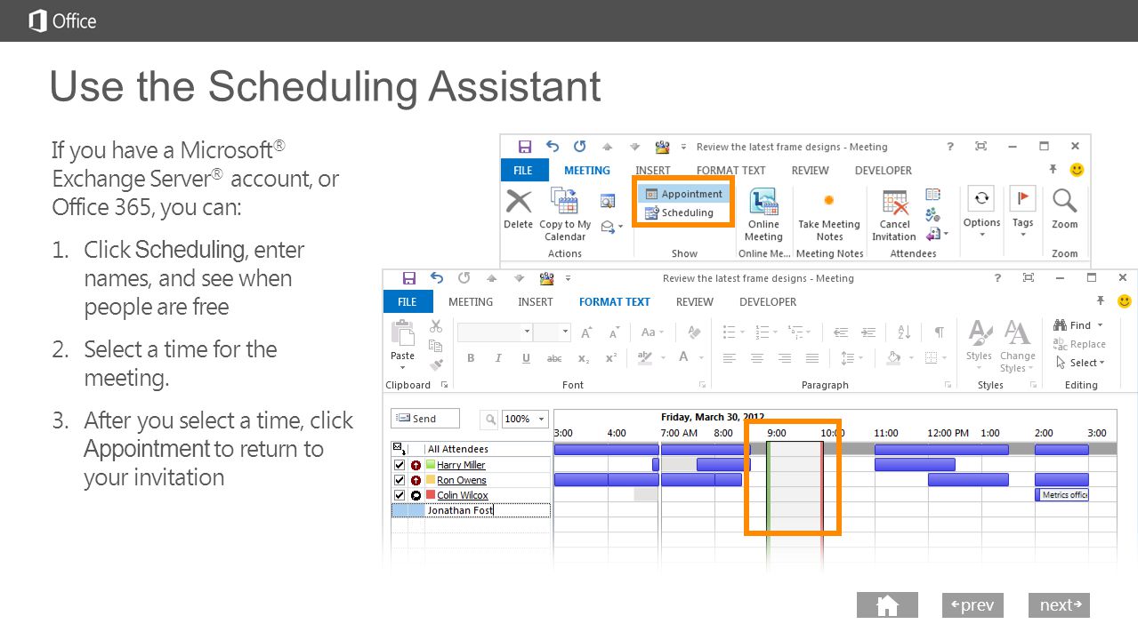 next prev next Use the Scheduling Assistant If you have a Microsoft ® Exchange Server ® account, or Office 365, you can: 1.Click Scheduling, enter names, and see when people are free 2.Select a time for the meeting.