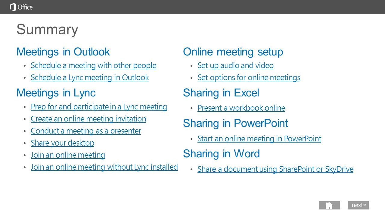 nextprev Summary Meetings in Outlook Schedule a meeting with other people Schedule a Lync meeting in Outlook Meetings in Lync Prep for and participate in a Lync meeting Create an online meeting invitation Conduct a meeting as a presenter Share your desktop Join an online meeting Join an online meeting without Lync installed Online meeting setup Set up audio and video Set options for online meetings Sharing in Excel Present a workbook online Sharing in PowerPoint Start an online meeting in PowerPoint Sharing in Word Share a document using SharePoint or SkyDrive