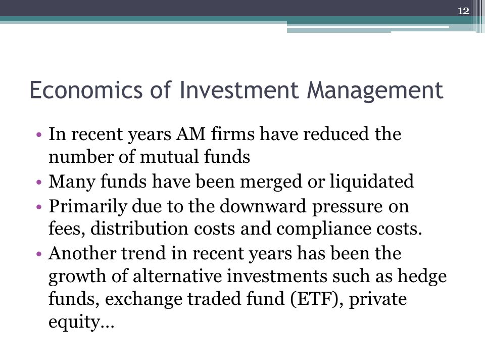 Economics of Investment Management In recent years AM firms have reduced the number of mutual funds Many funds have been merged or liquidated Primarily due to the downward pressure on fees, distribution costs and compliance costs.