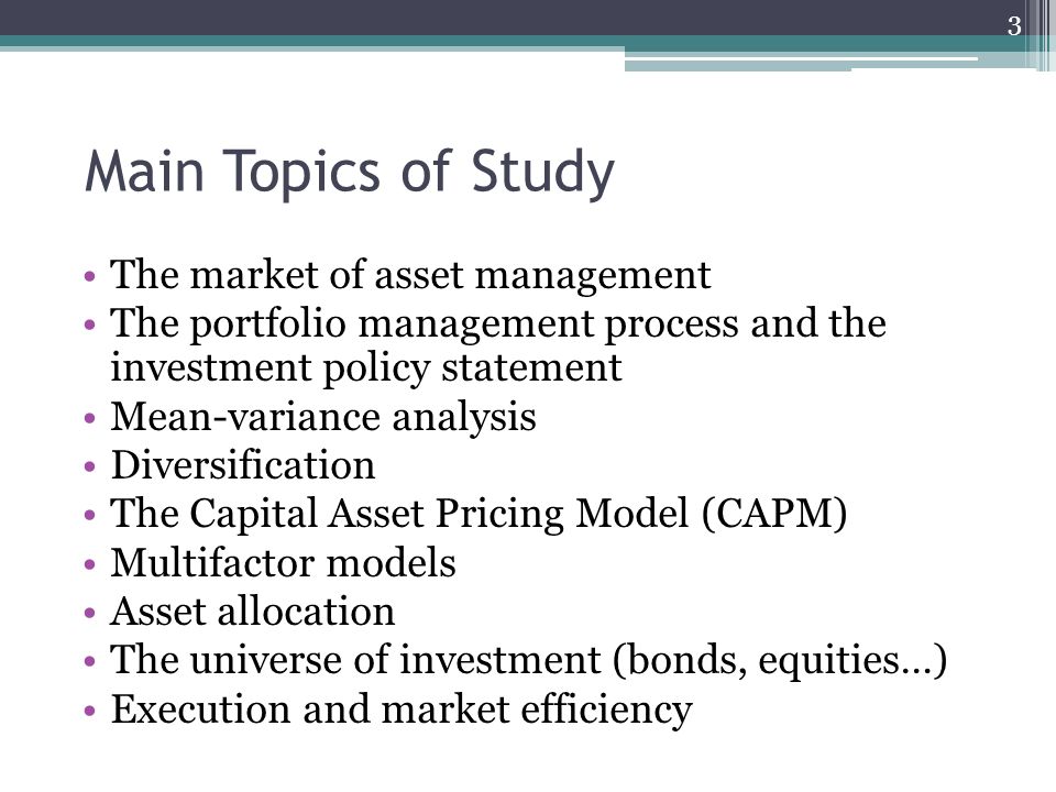 Main Topics of Study The market of asset management The portfolio management process and the investment policy statement Mean-variance analysis Diversification The Capital Asset Pricing Model (CAPM) Multifactor models Asset allocation The universe of investment (bonds, equities…) Execution and market efficiency 3