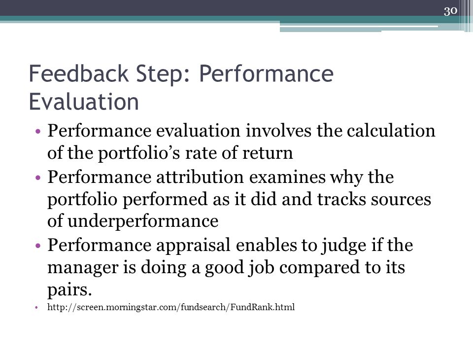 Feedback Step: Performance Evaluation Performance evaluation involves the calculation of the portfolio’s rate of return Performance attribution examines why the portfolio performed as it did and tracks sources of underperformance Performance appraisal enables to judge if the manager is doing a good job compared to its pairs.