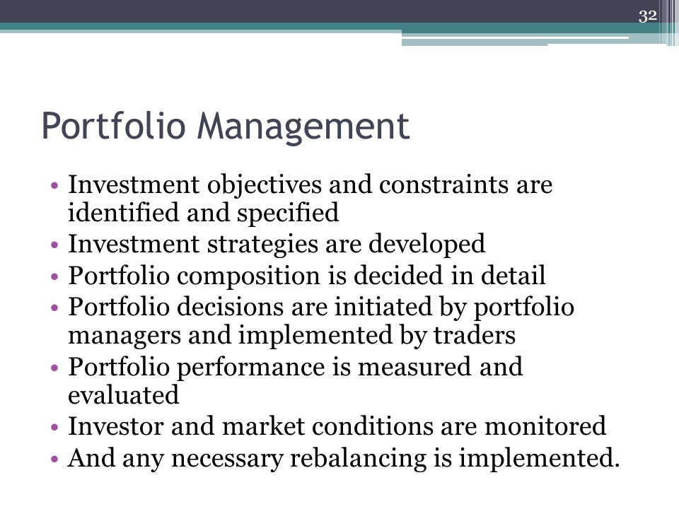 Portfolio Management Investment objectives and constraints are identified and specified Investment strategies are developed Portfolio composition is decided in detail Portfolio decisions are initiated by portfolio managers and implemented by traders Portfolio performance is measured and evaluated Investor and market conditions are monitored And any necessary rebalancing is implemented.