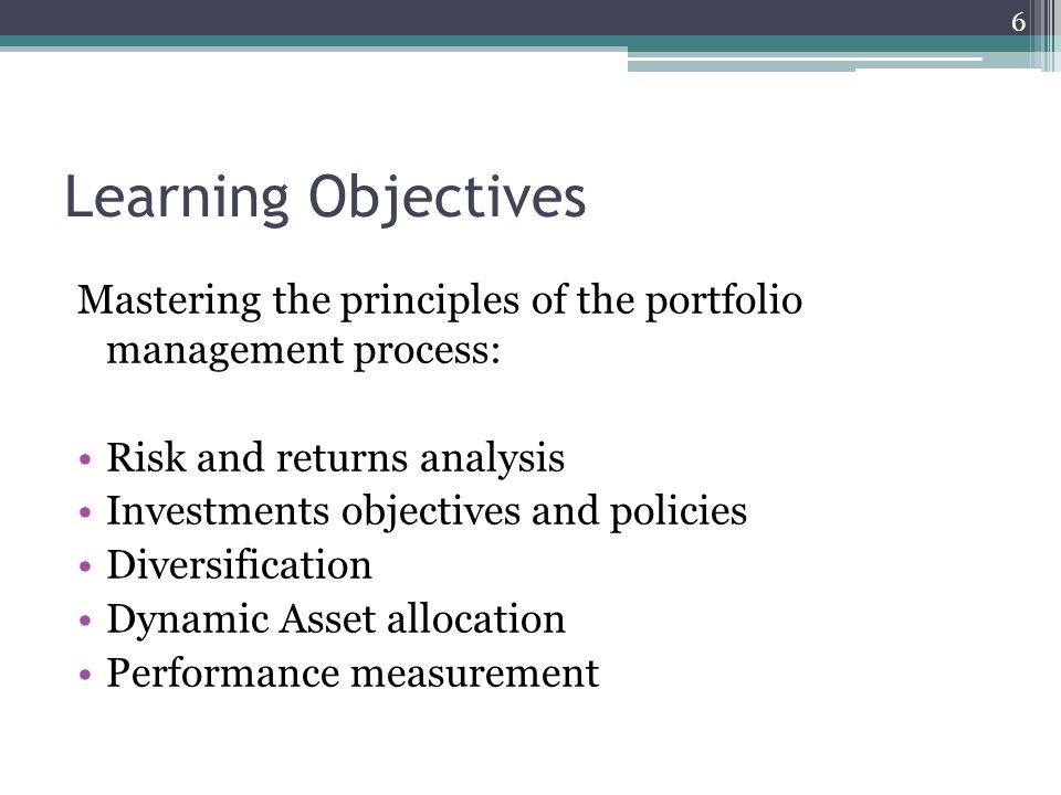 Learning Objectives Mastering the principles of the portfolio management process: Risk and returns analysis Investments objectives and policies Diversification Dynamic Asset allocation Performance measurement 6