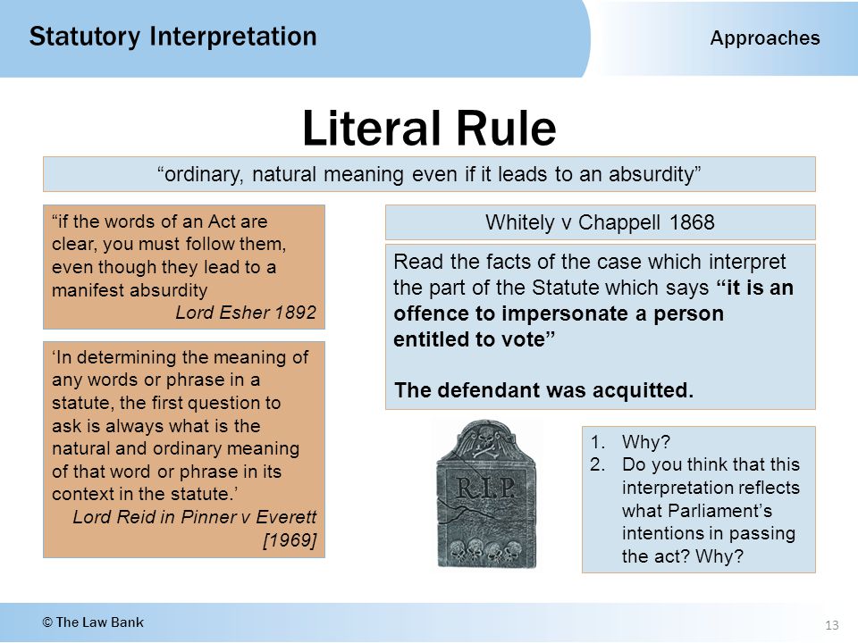 Approaches Statutory Interpretation © The Law Bank Literal Rule 13 ordinary, natural meaning even if it leads to an absurdity if the words of an Act are clear, you must follow them, even though they lead to a manifest absurdity Lord Esher 1892 ‘In determining the meaning of any words or phrase in a statute, the first question to ask is always what is the natural and ordinary meaning of that word or phrase in its context in the statute.’ Lord Reid in Pinner v Everett [1969] Whitely v Chappell 1868 Read the facts of the case which interpret the part of the Statute which says it is an offence to impersonate a person entitled to vote The defendant was acquitted.