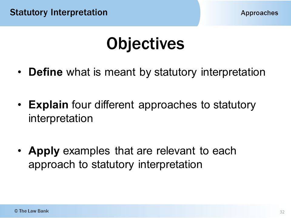 Approaches Statutory Interpretation © The Law Bank Objectives Define what is meant by statutory interpretation Explain four different approaches to statutory interpretation Apply examples that are relevant to each approach to statutory interpretation 32