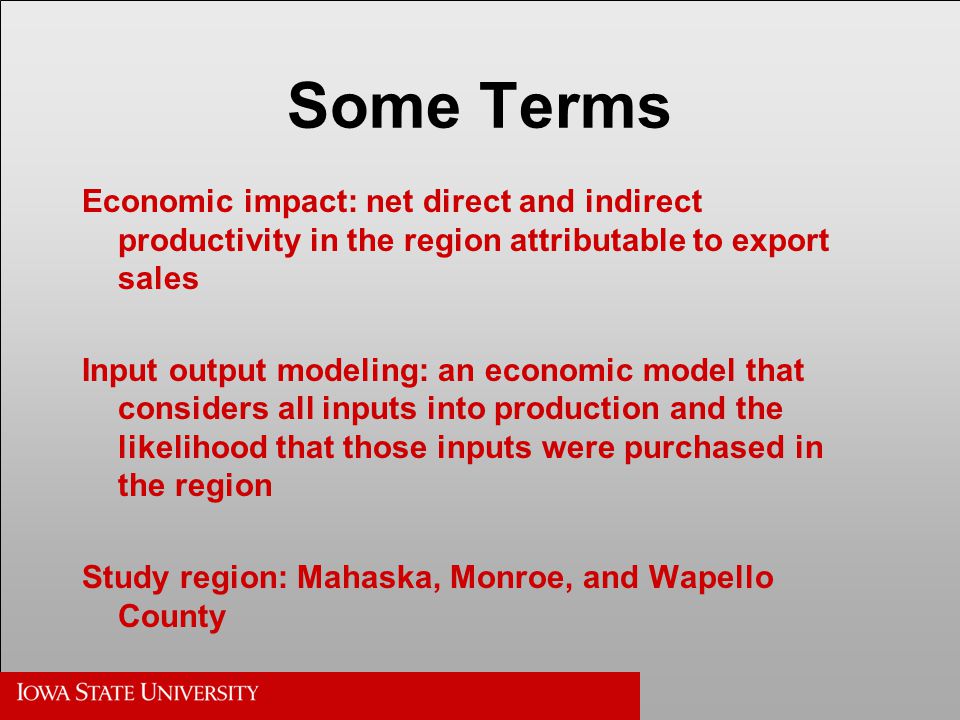 Some Terms Economic impact: net direct and indirect productivity in the region attributable to export sales Input output modeling: an economic model that considers all inputs into production and the likelihood that those inputs were purchased in the region Study region: Mahaska, Monroe, and Wapello County