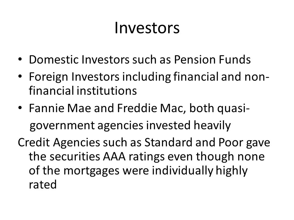Investors Domestic Investors such as Pension Funds Foreign Investors including financial and non- financial institutions Fannie Mae and Freddie Mac, both quasi- government agencies invested heavily Credit Agencies such as Standard and Poor gave the securities AAA ratings even though none of the mortgages were individually highly rated