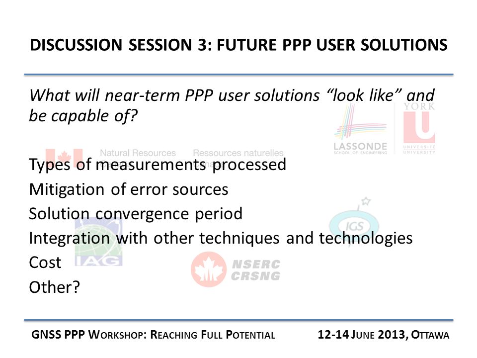 DISCUSSION SESSION 3: FUTURE PPP USER SOLUTIONS GNSS PPP W ORKSHOP : R EACHING F ULL P OTENTIAL J UNE 2013, O TTAWA What will near-term PPP user solutions look like and be capable of.
