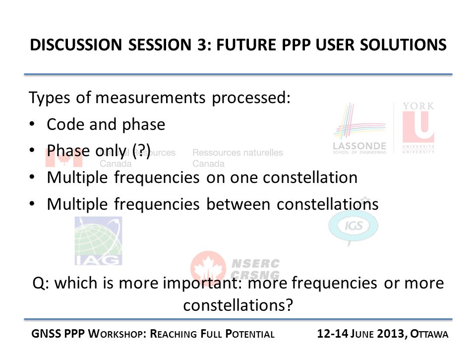 DISCUSSION SESSION 3: FUTURE PPP USER SOLUTIONS GNSS PPP W ORKSHOP : R EACHING F ULL P OTENTIAL J UNE 2013, O TTAWA Types of measurements processed: Code and phase Phase only ( ) Multiple frequencies on one constellation Multiple frequencies between constellations Q: which is more important: more frequencies or more constellations