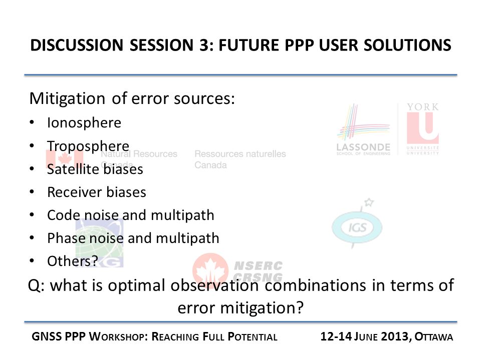 DISCUSSION SESSION 3: FUTURE PPP USER SOLUTIONS GNSS PPP W ORKSHOP : R EACHING F ULL P OTENTIAL J UNE 2013, O TTAWA Mitigation of error sources: Ionosphere Troposphere Satellite biases Receiver biases Code noise and multipath Phase noise and multipath Others.