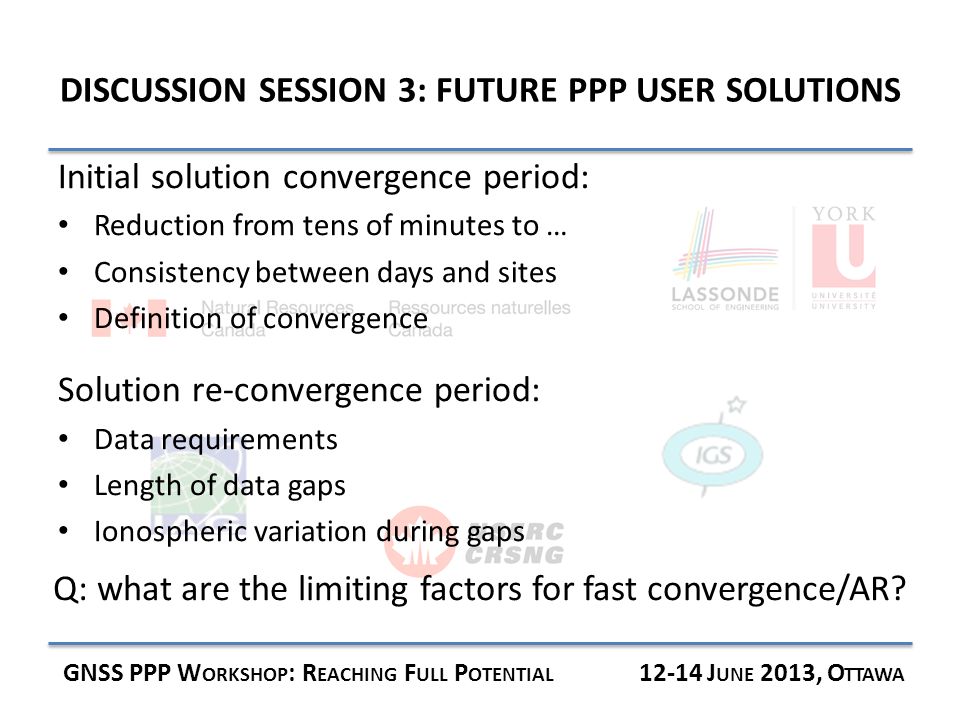 DISCUSSION SESSION 3: FUTURE PPP USER SOLUTIONS GNSS PPP W ORKSHOP : R EACHING F ULL P OTENTIAL J UNE 2013, O TTAWA Initial solution convergence period: Reduction from tens of minutes to … Consistency between days and sites Definition of convergence Solution re-convergence period: Data requirements Length of data gaps Ionospheric variation during gaps Q: what are the limiting factors for fast convergence/AR
