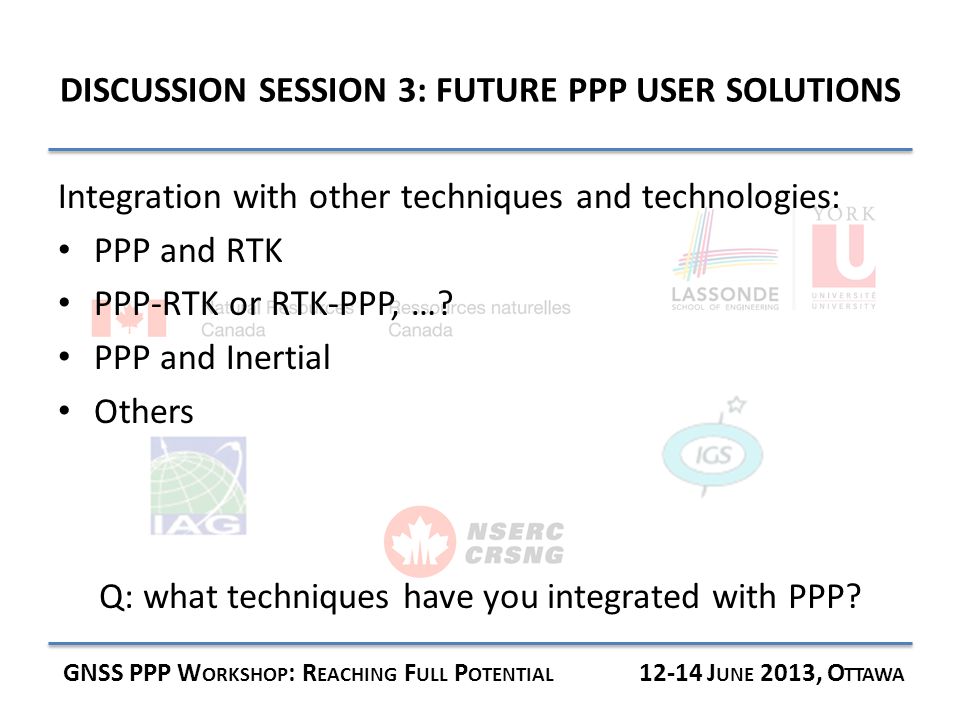 DISCUSSION SESSION 3: FUTURE PPP USER SOLUTIONS GNSS PPP W ORKSHOP : R EACHING F ULL P OTENTIAL J UNE 2013, O TTAWA Integration with other techniques and technologies: PPP and RTK PPP-RTK or RTK-PPP, ….