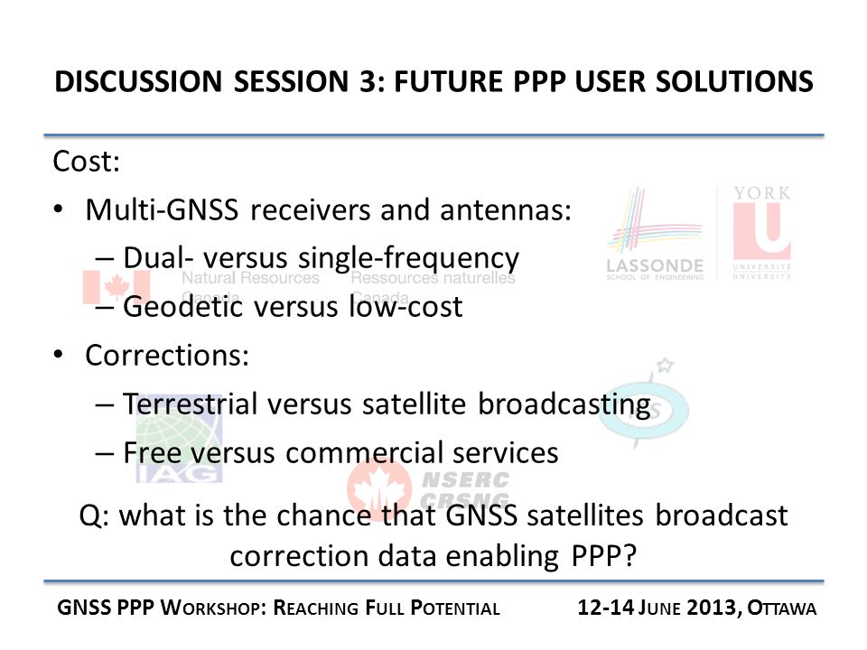 DISCUSSION SESSION 3: FUTURE PPP USER SOLUTIONS GNSS PPP W ORKSHOP : R EACHING F ULL P OTENTIAL J UNE 2013, O TTAWA Cost: Multi-GNSS receivers and antennas: – Dual- versus single-frequency – Geodetic versus low-cost Corrections: – Terrestrial versus satellite broadcasting – Free versus commercial services Q: what is the chance that GNSS satellites broadcast correction data enabling PPP