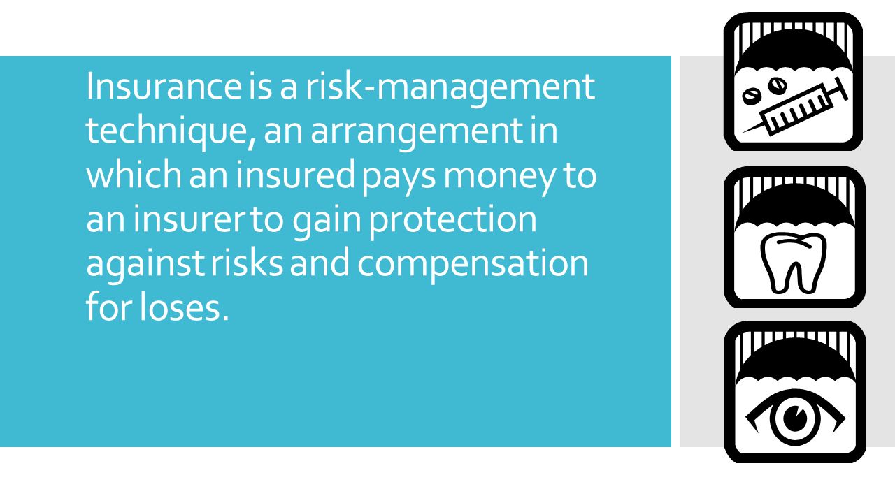 Insurance is a risk-management technique, an arrangement in which an insured pays money to an insurer to gain protection against risks and compensation for loses.