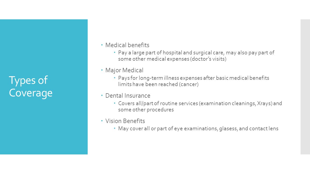 Types of Coverage  Medical benefits  Pay a large part of hospital and surgical care, may also pay part of some other medical expenses (doctor’s visits)  Major Medical  Pays for long-term illness expenses after basic medical benefits limits have been reached (cancer)  Dental Insurance  Covers all/part of routine services (examination cleanings, Xrays) and some other procedures  Vision Benefits  May cover all or part of eye examinations, glasess, and contact lens