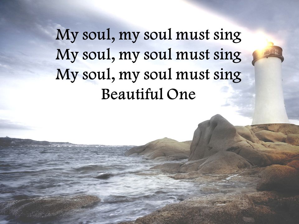 My soul, my soul must sing My soul, my soul must sing My soul, my soul must sing Beautiful One