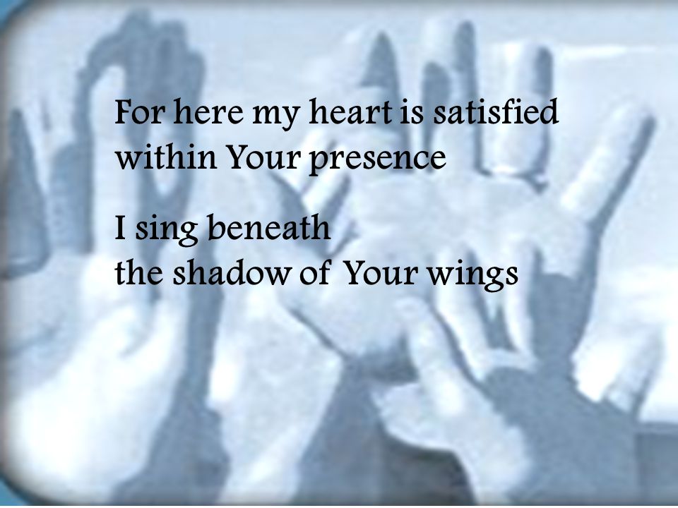For here my heart is satisfied within Your presence I sing beneath the shadow of Your wings